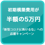 初期構築費用が半額の５万円（新型コロナウイルスに負けるな」への応援キャンペーン）